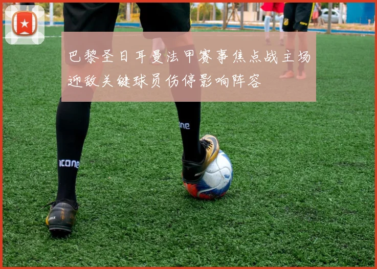巴黎圣日耳曼法甲赛事焦点战主场迎敌关键球员伤停影响阵容
