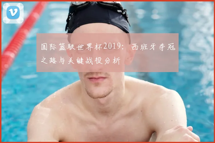 国际篮联世界杯2019:西班牙夺冠之路与关键战役分析