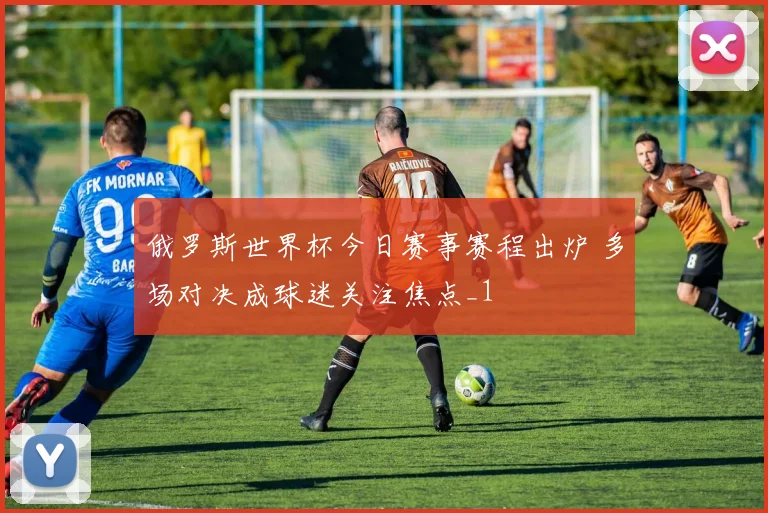 俄罗斯世界杯今日赛事赛程出炉 多场对决成球迷关注焦点_1