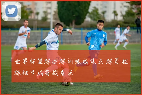世界杯篮球运球训练成焦点 球员控球细节成备战看点