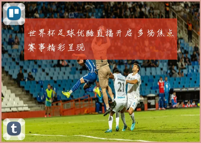世界杯足球优酷直播开启 多场焦点赛事精彩呈现