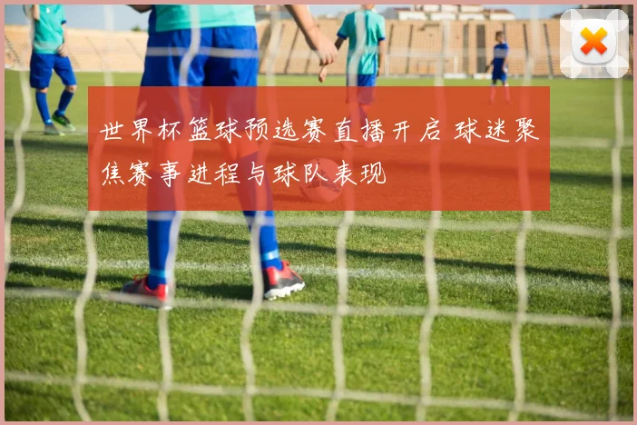 世界杯篮球预选赛直播开启 球迷聚焦赛事进程与球队表现