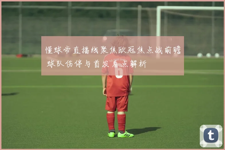懂球帝直播线聚焦欧冠焦点战前瞻 球队伤停与首发看点解析