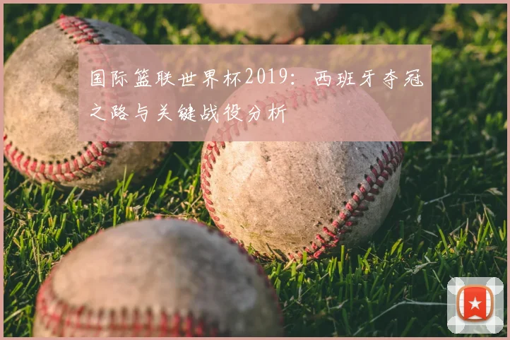国际篮联世界杯2019：西班牙夺冠之路与关键战役分析