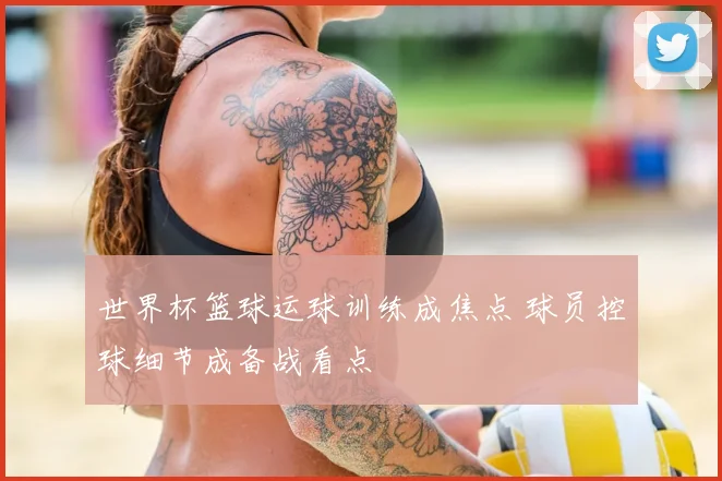 世界杯篮球运球训练成焦点 球员控球细节成备战看点