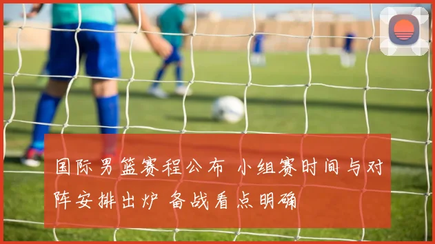 国际男篮赛程公布 小组赛时间与对阵安排出炉 备战看点明确