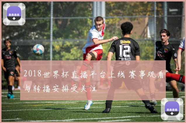 2018世界杯直播平台上线 赛事观看与转播安排受关注