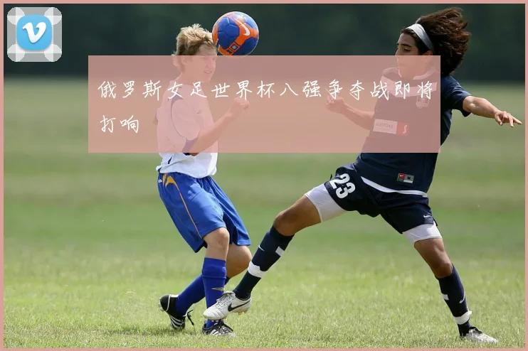 俄罗斯女足世界杯八强争夺战即将打响