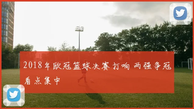 2018年欧冠篮球决赛打响 两强争冠看点集中