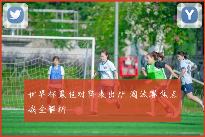 世界杯最佳对阵表出炉 淘汰赛焦点战全解析