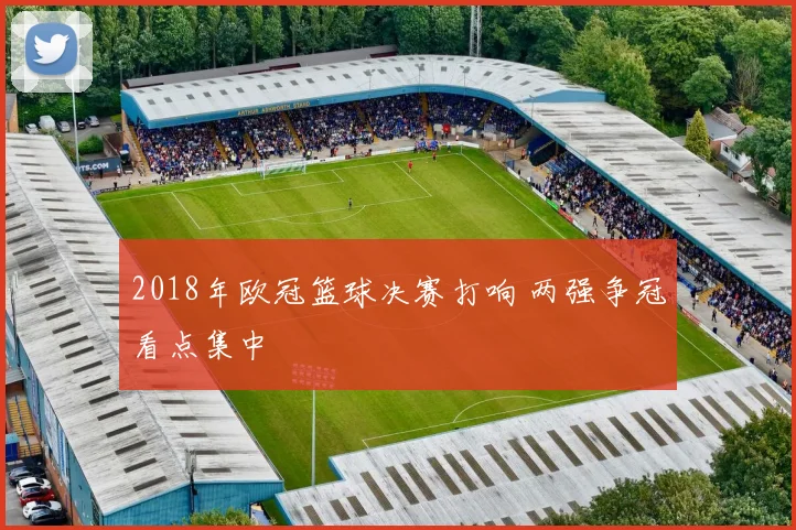 2018年欧冠篮球决赛打响 两强争冠看点集中