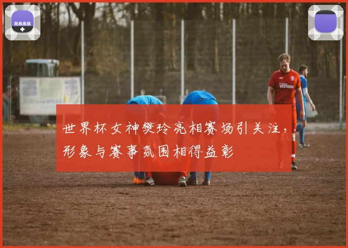 世界杯女神樊玲亮相赛场引关注，形象与赛事氛围相得益彰