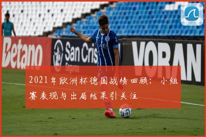 2021年欧洲杯德国战绩回顾：小组赛表现与出局结果引关注