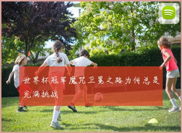 世界杯冠军魔咒卫冕之路为何总是充满挑战