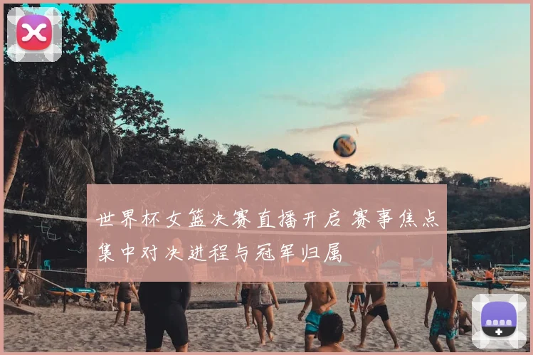 世界杯女篮决赛直播开启 赛事焦点集中对决进程与冠军归属