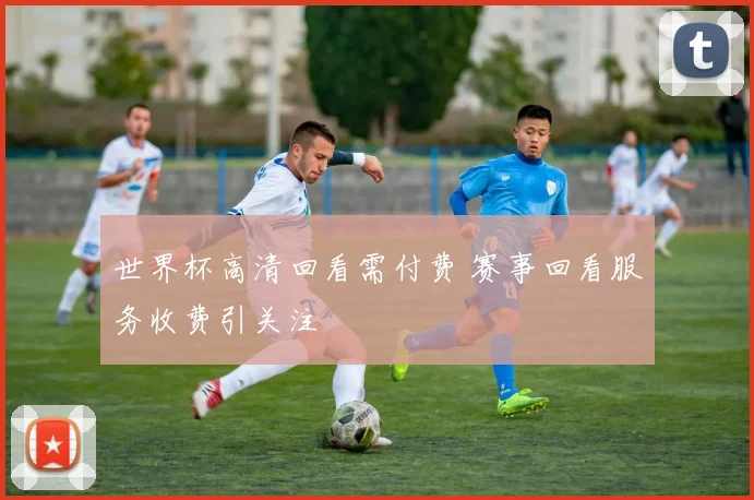 世界杯高清回看需付费 赛事回看服务收费引关注