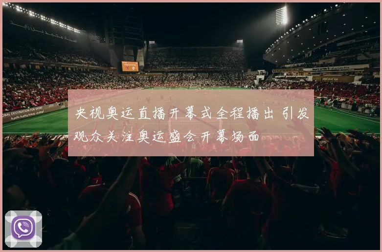 央视奥运直播开幕式全程播出 引发观众关注奥运盛会开幕场面