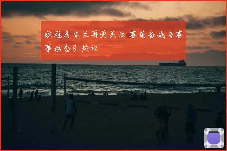 欧冠乌克兰再受关注 赛前备战与赛事动态引热议