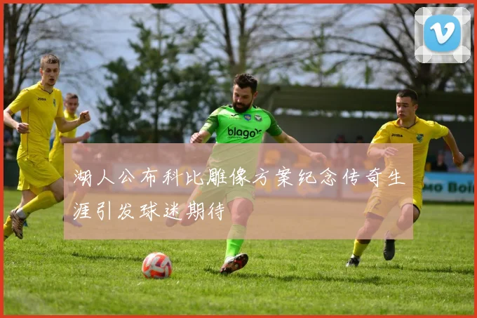 湖人公布科比雕像方案纪念传奇生涯引发球迷期待