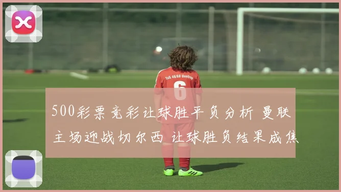 500彩票竞彩让球胜平负分析 曼联主场迎战切尔西 让球胜负结果成焦点