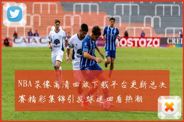 NBA录像高清回放下载平台更新总决赛精彩集锦引发球迷回看热潮