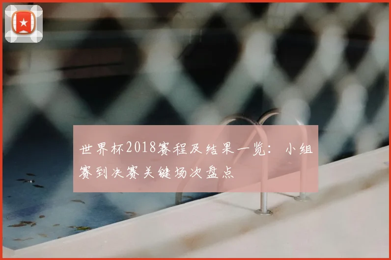 世界杯2018赛程及结果一览：小组赛到决赛关键场次盘点