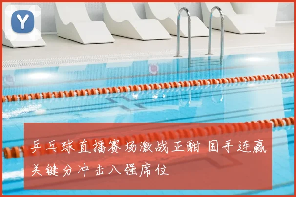 乒乓球直播赛场激战正酣 国手连赢关键分冲击八强席位