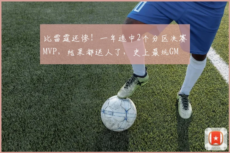 比雷霆还惨!一年选中2个分区决赛MVP,结果都送人了,史上最坑GM