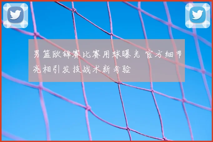 男篮欧锦赛比赛用球曝光 官方细节亮相引发技战术新考验