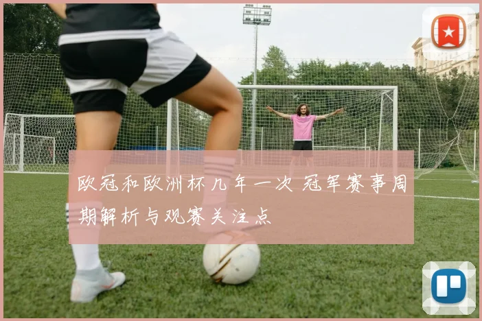 欧冠和欧洲杯几年一次 冠军赛事周期解析与观赛关注点