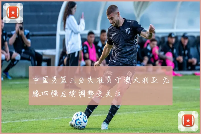 中国男篮三分失准负于澳大利亚 无缘四强后续调整受关注