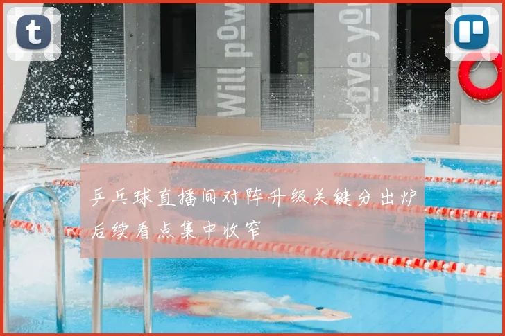 乒乓球直播间对阵升级关键分出炉后续看点集中收窄