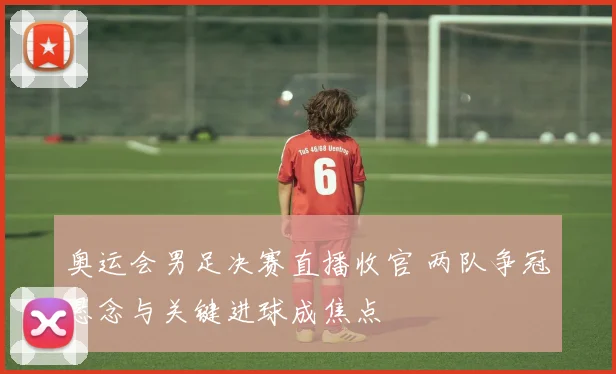 奥运会男足决赛直播收官 两队争冠悬念与关键进球成焦点