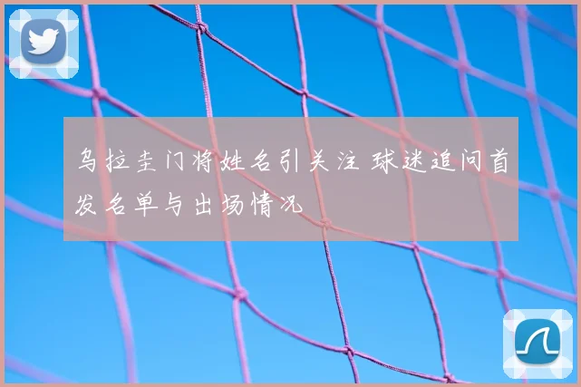 乌拉圭门将姓名引关注 球迷追问首发名单与出场情况