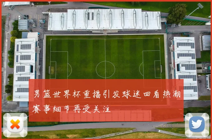 男篮世界杯重播引发球迷回看热潮赛事细节再受关注
