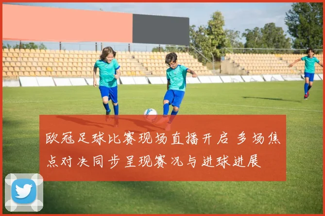 欧冠足球比赛现场直播开启 多场焦点对决同步呈现赛况与进球进展