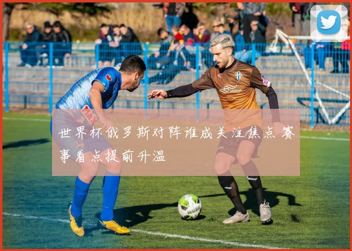 世界杯俄罗斯对阵谁成关注焦点 赛事看点提前升温
