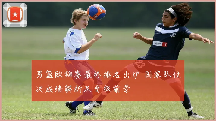 男篮欧锦赛最终排名出炉 国家队位次成绩解析及晋级前景