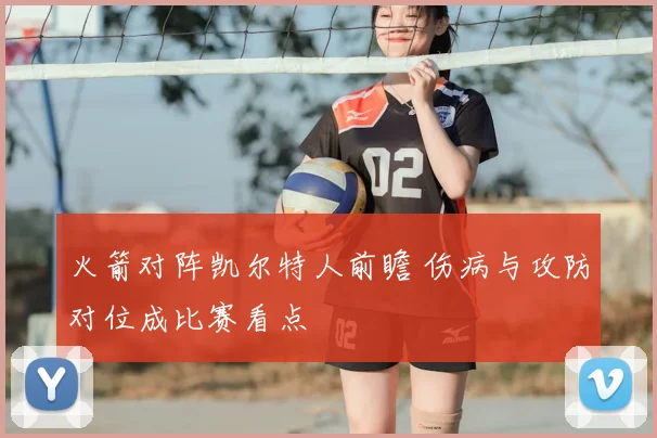 火箭对阵凯尔特人前瞻 伤病与攻防对位成比赛看点