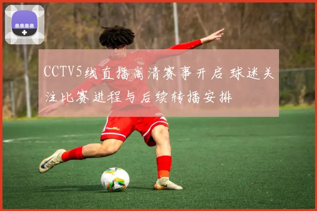 CCTV5线直播高清赛事开启 球迷关注比赛进程与后续转播安排
