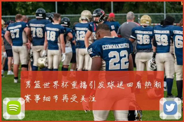 男篮世界杯重播引发球迷回看热潮赛事细节再受关注