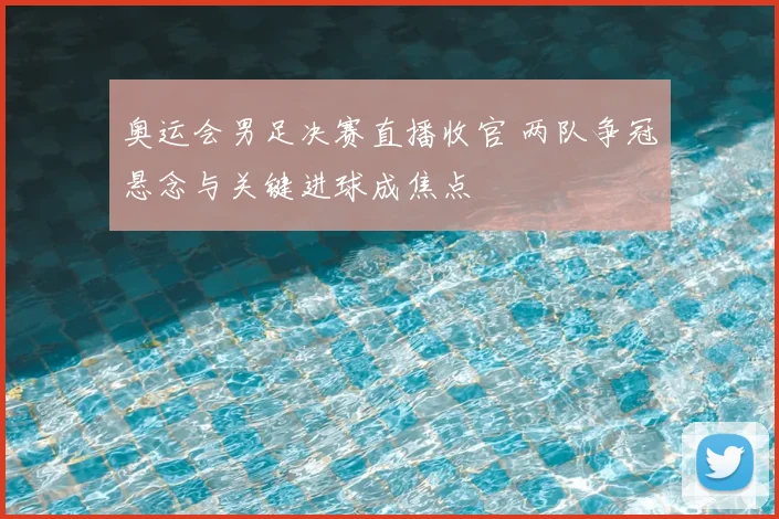 奥运会男足决赛直播收官 两队争冠悬念与关键进球成焦点