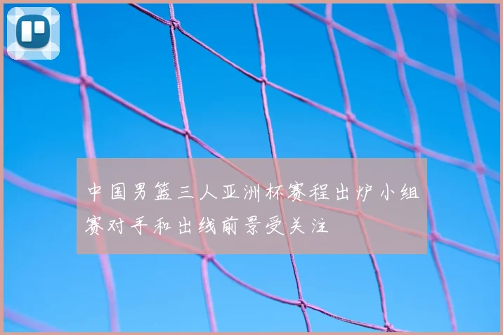 中国男篮三人亚洲杯赛程出炉小组赛对手和出线前景受关注