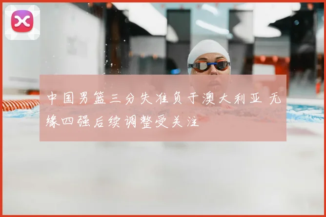 中国男篮三分失准负于澳大利亚 无缘四强后续调整受关注