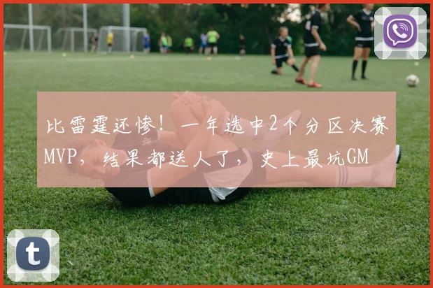 比雷霆还惨!一年选中2个分区决赛MVP,结果都送人了,史上最坑GM