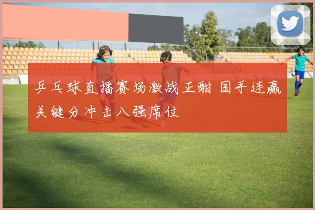 乒乓球直播赛场激战正酣 国手连赢关键分冲击八强席位