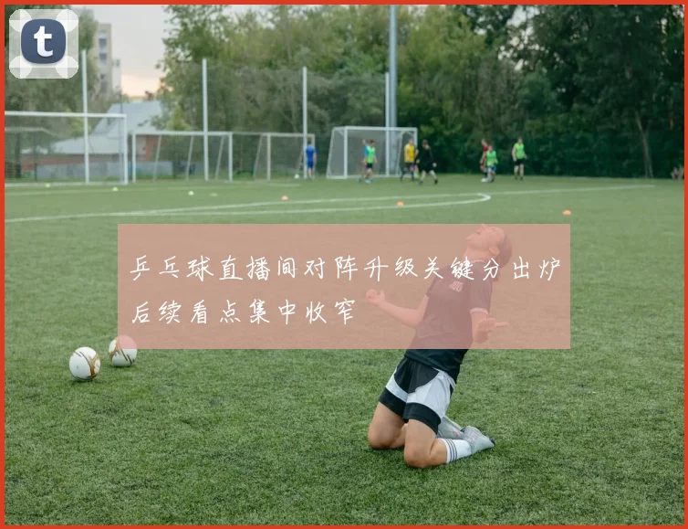 乒乓球直播间对阵升级关键分出炉后续看点集中收窄