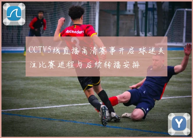 CCTV5线直播高清赛事开启 球迷关注比赛进程与后续转播安排