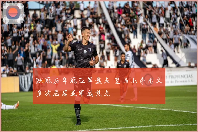 欧冠历年冠亚军盘点 皇马七夺尤文多次屈居亚军成焦点