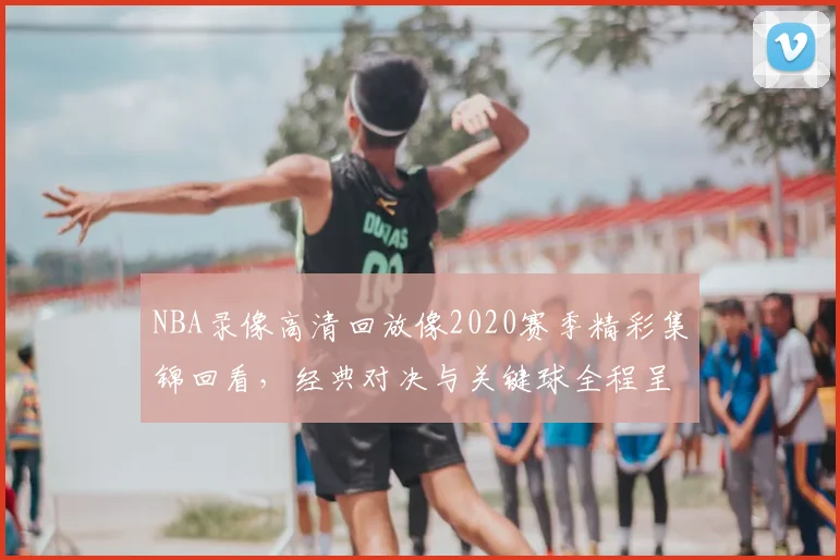 NBA录像高清回放像2020赛季精彩集锦回看，经典对决与关键球全程呈现